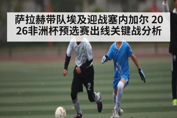 萨拉赫带队埃及迎战塞内加尔 2026非洲杯预选赛出线关键战分析（hth）